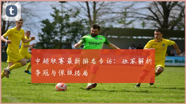 中超联赛最新排名专访：独家解析争冠与保级格局