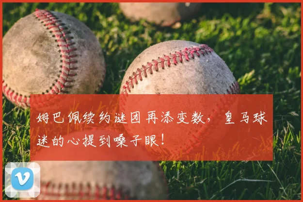 姆巴佩续约谜团再添变数，皇马球迷的心提到嗓子眼！