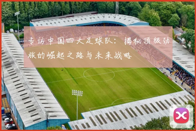 专访中国四大足球队：揭秘顶级劲旅的崛起之路与未来战略